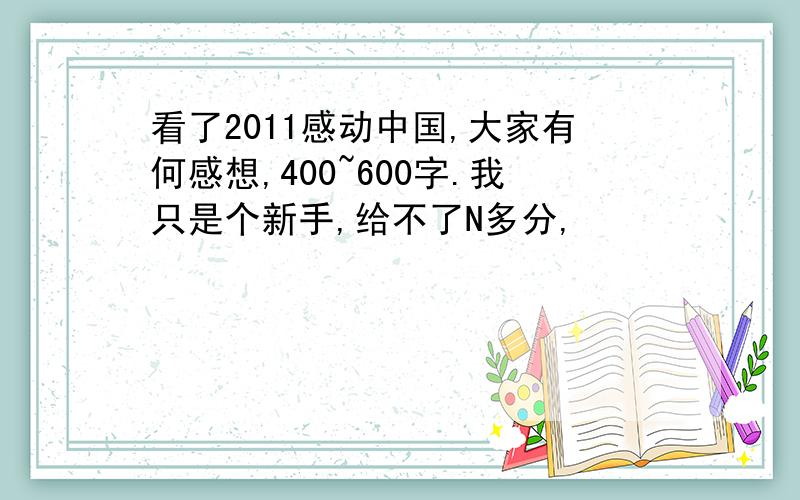 看了2011感动中国,大家有何感想,400~600字.我只是个新手,给不了N多分,