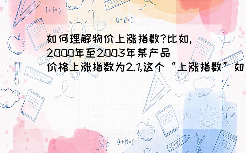 如何理解物价上涨指数?比如,2000年至2003年某产品价格上涨指数为2.1,这个“上涨指数”如何理解?是不是就是说如果2000年的物价指数为100,那2003年的就是102.1呢?