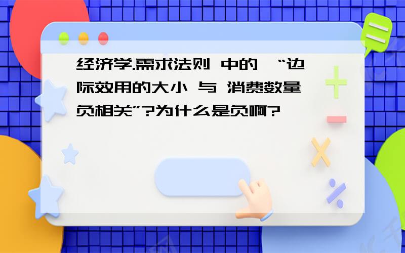 经济学.需求法则 中的,“边际效用的大小 与 消费数量 负相关”?为什么是负啊?