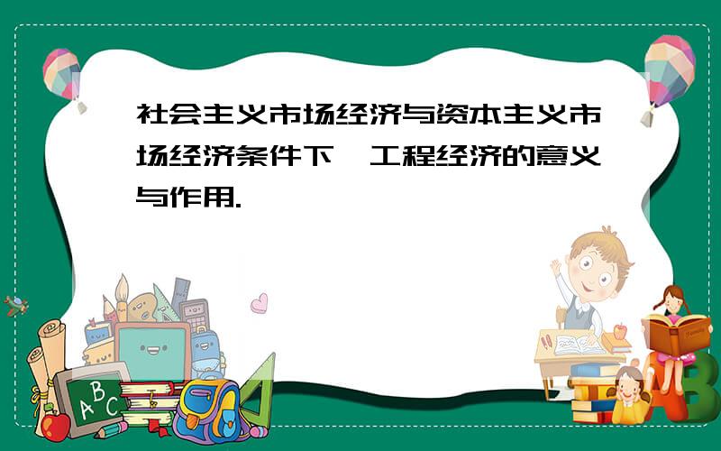 社会主义市场经济与资本主义市场经济条件下,工程经济的意义与作用.