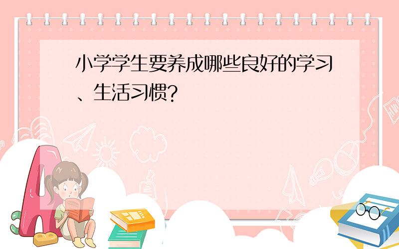 小学学生要养成哪些良好的学习、生活习惯?