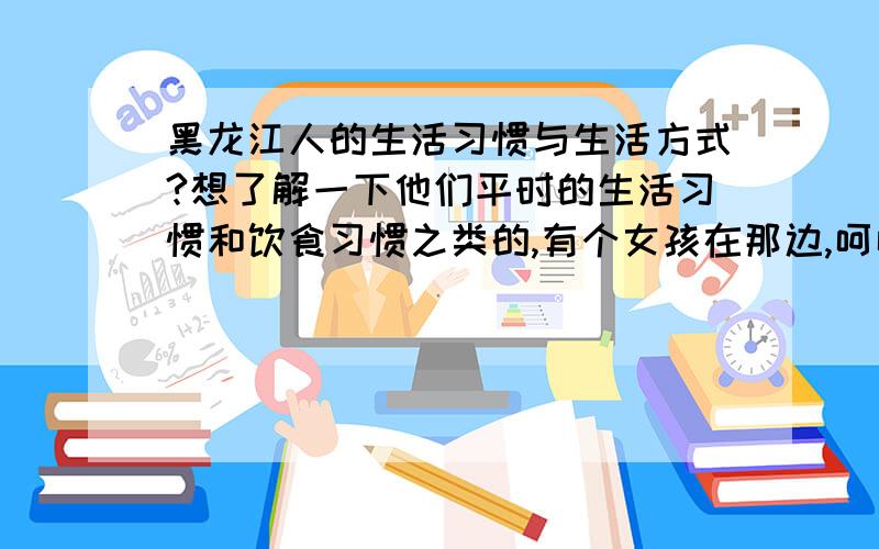 黑龙江人的生活习惯与生活方式?想了解一下他们平时的生活习惯和饮食习惯之类的,有个女孩在那边,呵呵…