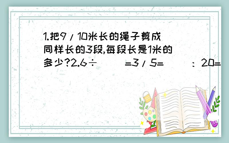 1.把9/10米长的绳子剪成同样长的3段,每段长是1米的多少?2.6÷（ ）=3/5=（ ）：20=（ ）（最后一空填小数）3.将1/3米平均分成( )份,每份是1/18米4.六(1)班男生人数比女生人数多1/5,男生人数是女生