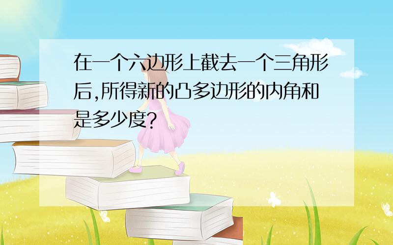 在一个六边形上截去一个三角形后,所得新的凸多边形的内角和是多少度?