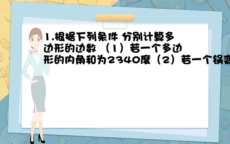 1.根据下列条件 分别计算多边形的边数 （1）若一个多边形的内角和为2340度（2）若一个锅变形的每一个内角都是156度2.已知四边形ABCD的四个外角的度数之比为8：6：3：7 求这个四边形各内角