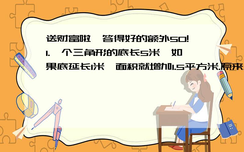 送财富啦,答得好的额外50!1.一个三角形的底长5米,如果底延长1米,面积就增加1.5平方米.原来三角形的面积是多少平方米?2.做一对长5分米、宽3分米、高1.5分米的抽屉,需要多少平方分米的木板?