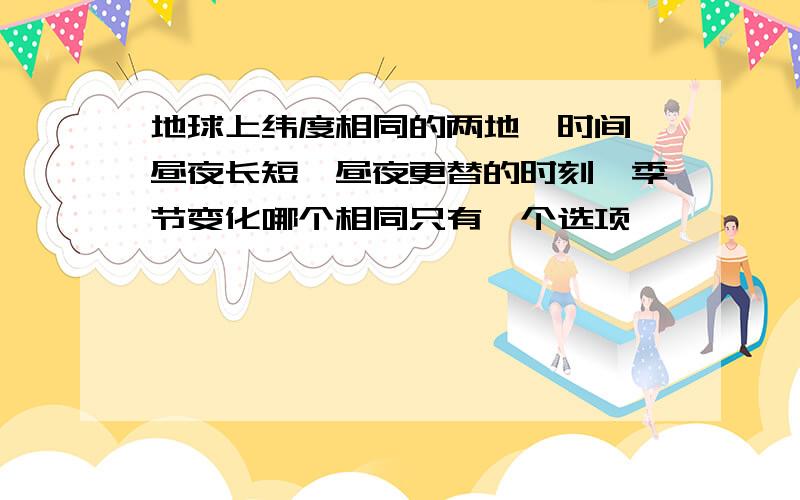 地球上纬度相同的两地,时间、昼夜长短、昼夜更替的时刻、季节变化哪个相同只有一个选项