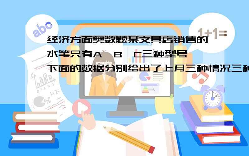 经济方面奥数题某文具店销售的水笔只有A、B、C三种型号,下面的数据分别给出了上月三种情况三种型号水笔的每支的利润和销售量.每支利润A：0.6元 B：0.5元 C：1.2每种销量A：300支 B：600支 C