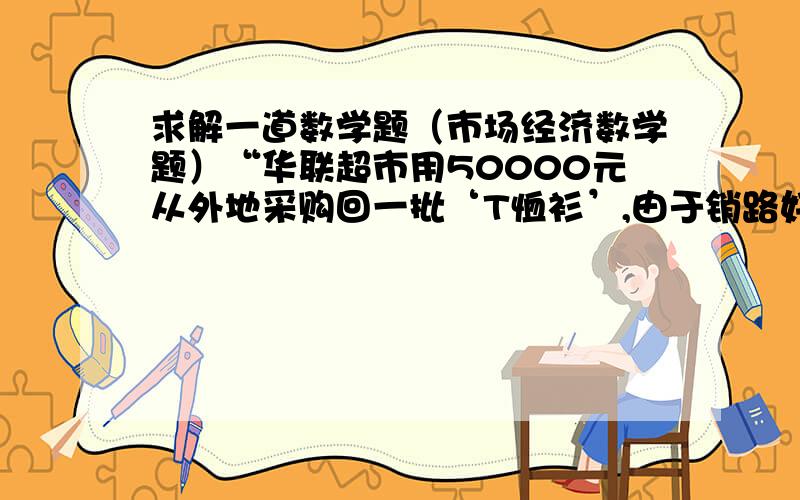 求解一道数学题（市场经济数学题）“华联超市用50000元从外地采购回一批‘T恤衫’,由于销路好,商场又紧急调拨18.6万元采购回比上一次多2倍的‘T恤衫’,但第二次比第一次进价每件贵12元,