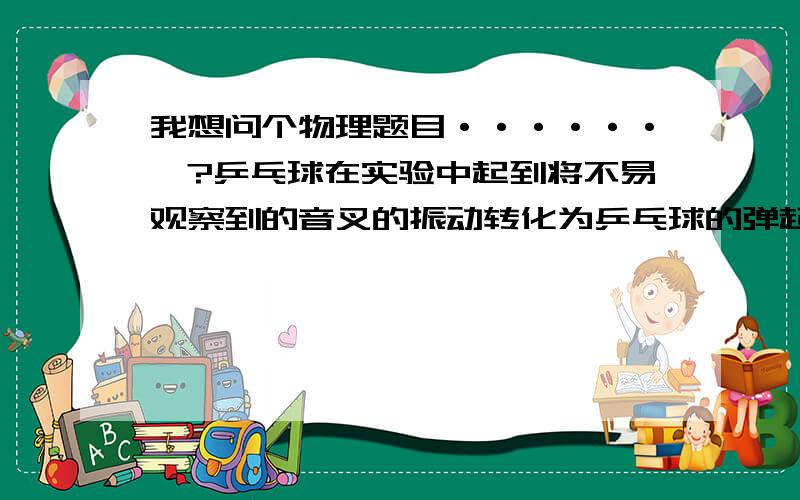 我想问个物理题目······》?乒乓球在实验中起到将不易观察到的音叉的振动转化为乒乓球的弹起；这种思维方法叫做-------（有选填内容）1·等效法2·控制变量法3·转换法4·类比法