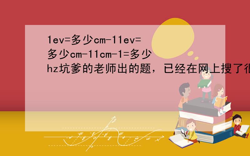 1ev=多少cm-11ev=多少cm-11cm-1=多少hz坑爹的老师出的题，已经在网上搜了很久了，拜托高手指点。。。谢了