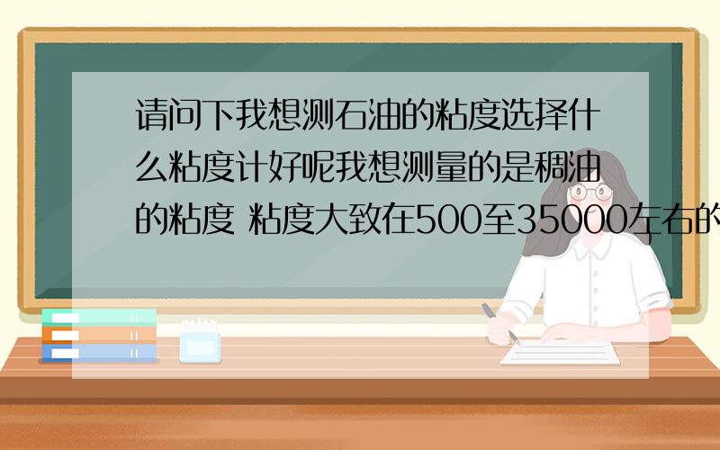 请问下我想测石油的粘度选择什么粘度计好呢我想测量的是稠油的粘度 粘度大致在500至35000左右的石油