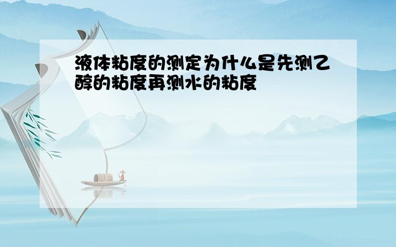 液体粘度的测定为什么是先测乙醇的粘度再测水的粘度