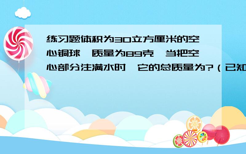 练习题体积为30立方厘米的空心铜球,质量为89克,当把空心部分注满水时,它的总质量为?（已知铜的密度为8.9×10的三次方kg/m三次方）写出：已知：求：