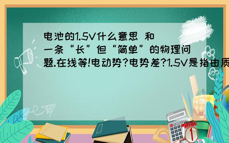 电池的1.5V什么意思 和 一条“长”但“简单”的物理问题.在线等!电动势?电势差?1.5V是指由质子还是电子产生的?根据公式U=（kq)/d  如果q 是正数,那么q就是质子咯?请解释 电池的运作过程.物理