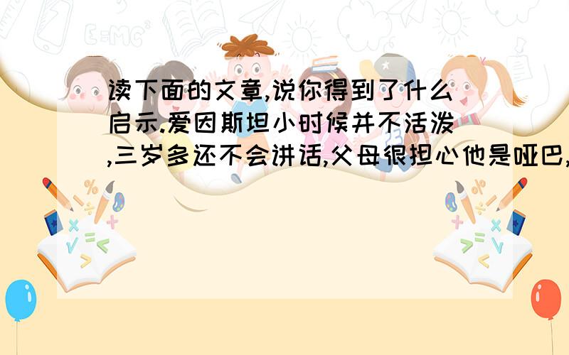 读下面的文章,说你得到了什么启示.爱因斯坦小时候并不活泼,三岁多还不会讲话,父母很担心他是哑巴,曾带他去给医生检查.还好小爱因斯坦不是哑巴,可是直到九岁时讲话还不很通畅,所讲的