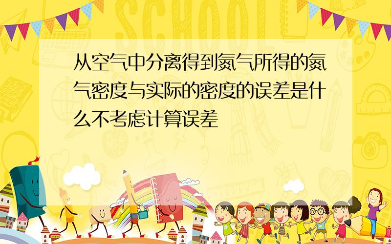 从空气中分离得到氮气所得的氮气密度与实际的密度的误差是什么不考虑计算误差