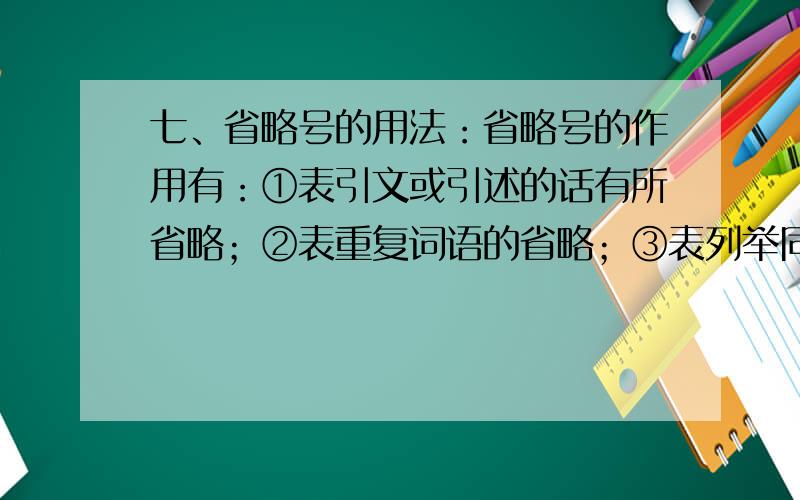 七、省略号的用法：省略号的作用有：①表引文或引述的话有所省略；②表重复词语的省略；③表列举同类事物和序数词语的省略；④表静默或思考；⑤表说话断断续续；⑥表语言的中断；