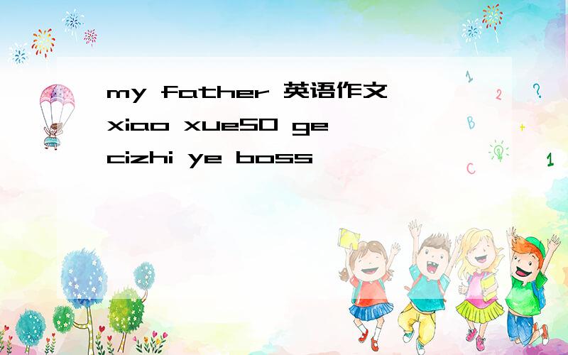 my father 英语作文xiao xue50 ge cizhi ye boss