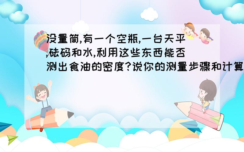 没量筒,有一个空瓶,一台天平,砝码和水,利用这些东西能否测出食油的密度?说你的测量步骤和计算密度的表达式