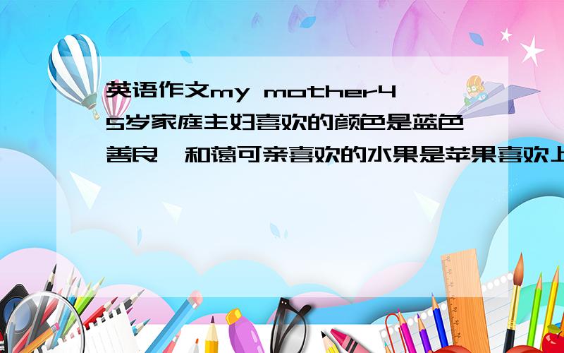 英语作文my mother45岁家庭主妇喜欢的颜色是蓝色善良、和蔼可亲喜欢的水果是苹果喜欢上网偷菜50~60单词