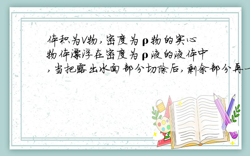 体积为V物,密度为ρ物的实心物体漂浮在密度为ρ液的液体中,当把露出水面部分切除后,剩余部分再一次露出水面 问ρ液与ρ物存在何种关系时,再一次露出的体积最大?最大值是多少?