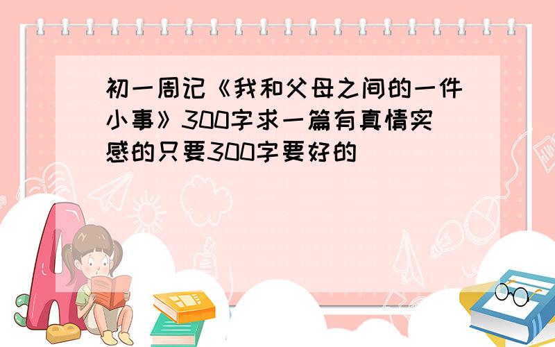 初一周记《我和父母之间的一件小事》300字求一篇有真情实感的只要300字要好的