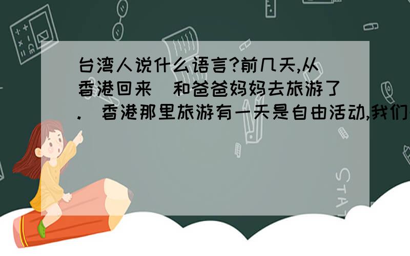 台湾人说什么语言?前几天,从香港回来（和爸爸妈妈去旅游了.）香港那里旅游有一天是自由活动,我们去迪士尼,坐地铁,要问路,结果,问了4、5个人,只有一个会说普通话,剩下的满满一口粤语讲