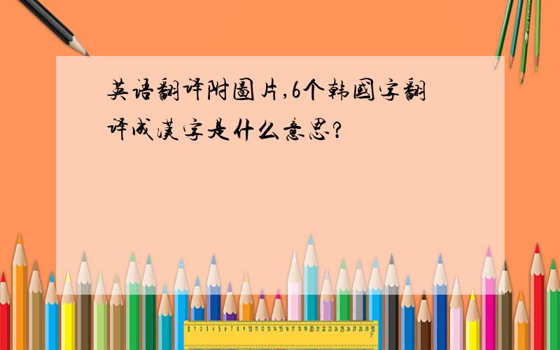 英语翻译附图片,6个韩国字翻译成汉字是什么意思?