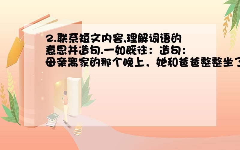 2.联系短文内容,理解词语的意思并造句.一如既往：造句：母亲离家的那个晚上，她和爸爸整整坐了一夜，也说了一夜的话，但是，我只记住一句：由我来向佩佩解释。” 这句话是爸爸说的