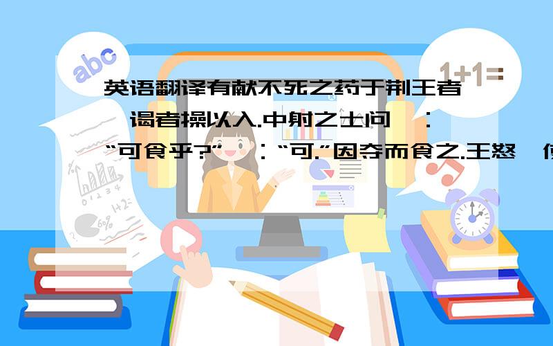 英语翻译有献不死之药于荆王者,谒者操以入.中射之士问曰：“可食乎?”曰：“可.”因夺而食之.王怒,使人杀中射之士.中射之士使人说王曰：“臣问谒者,谒者曰可食,臣故食之.是臣无罪,而