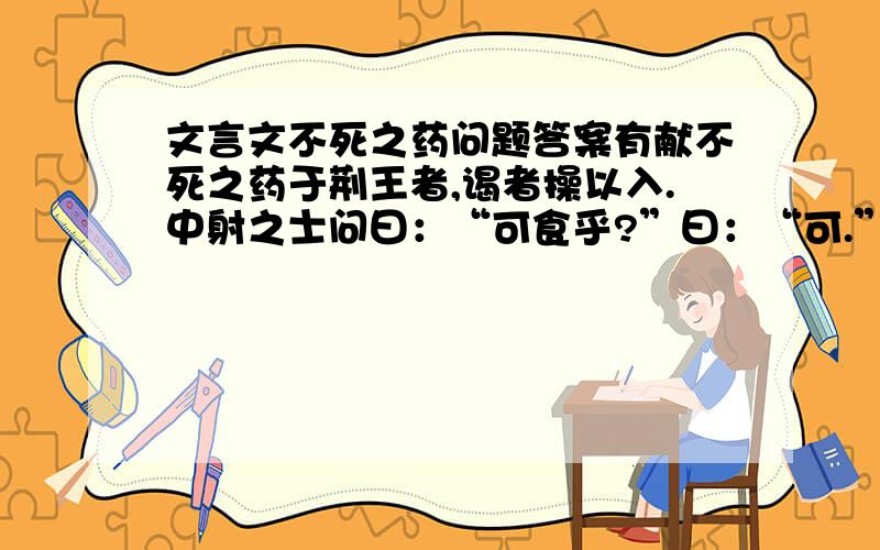 文言文不死之药问题答案有献不死之药于荆王者,谒者操以入.中射之士问曰：“可食乎?”曰：“可.”因夺而食之.王怒,使人杀中射之士.中射之士使人说王曰：“臣问谒者,谒者曰：”可食.'臣