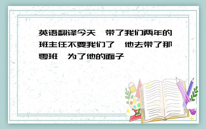 英语翻译今天,带了我们两年的班主任不要我们了,他去带了那零班,为了他的面子