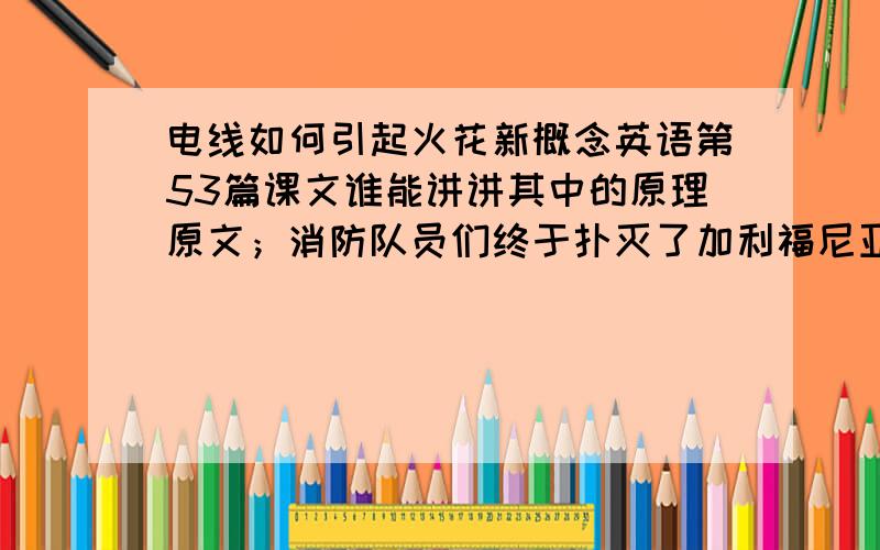 电线如何引起火花新概念英语第53篇课文谁能讲讲其中的原理原文；消防队员们终于扑灭了加利福尼亚的一场森林大火.从那时起,他们一直试图找出起火的原因.森林火灾时常由破碎的玻璃或