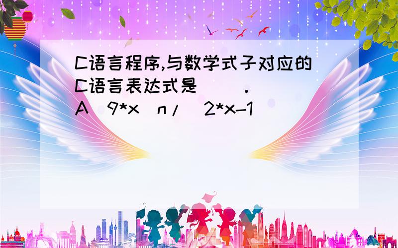 C语言程序,与数学式子对应的C语言表达式是（ ）.   A．9*x^n/(2*x-1)                         B．9*x**n/(2*x-1)    C．9*pow(x,n)*(1/(2*x-1))                  D．9*pow(n,x)/(2*x-1)