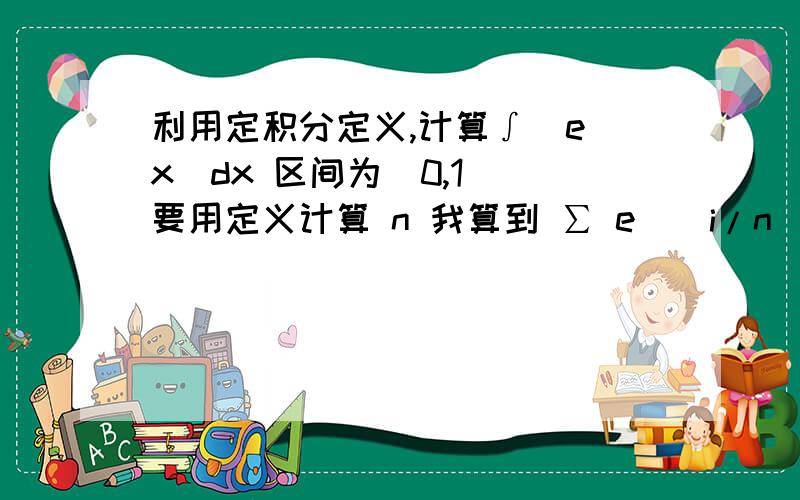 利用定积分定义,计算∫(e^x)dx 区间为[0,1] 要用定义计算 n 我算到 ∑ e^(i/n)不会了 i=1e^(1/n)+e^(2/n)+...+e^(n/n)=?怎么算啊