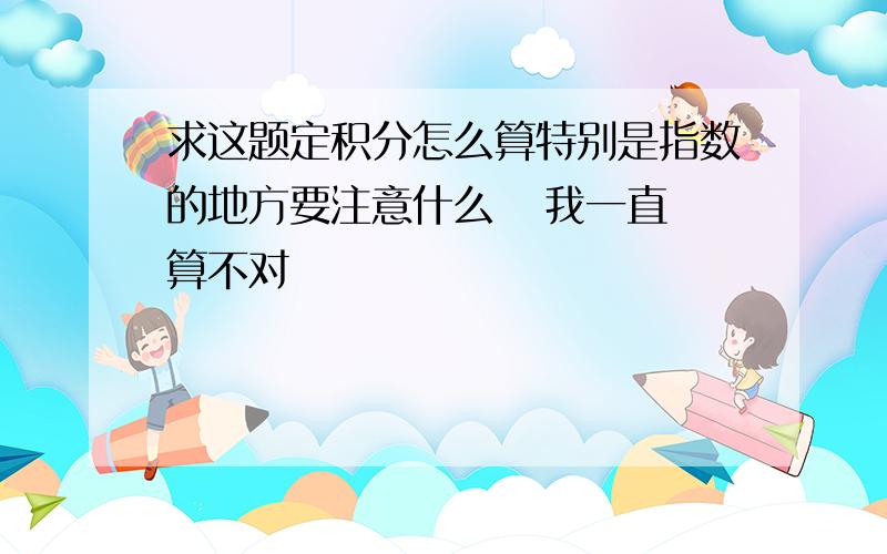 求这题定积分怎么算特别是指数的地方要注意什么   我一直算不对