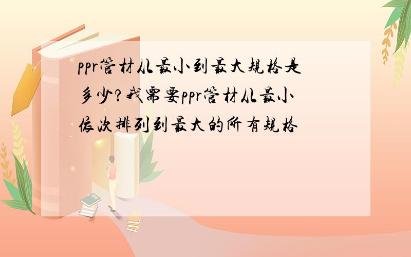 ppr管材从最小到最大规格是多少?我需要ppr管材从最小依次排列到最大的所有规格