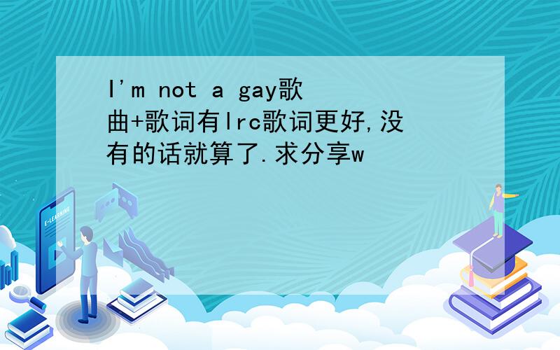 I'm not a gay歌曲+歌词有lrc歌词更好,没有的话就算了.求分享w