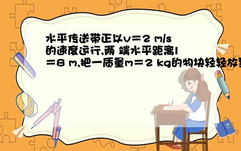 水平传送带正以v＝2 m/s的速度运行,两 端水平距离l＝8 m,把一质量m＝2 kg的物块轻轻放到传送 带的A端..水平传送带正以v＝2 m/s的速度运行,两端水平距离l＝8 m,把一质量m＝2 kg的物块轻轻放到传