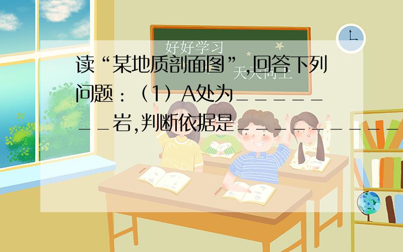 读“某地质剖面图”,回答下列问题：（1）A处为_______岩,判断依据是_____________.除此特征外,该类岩石还具有_______,能起到记录__________的作用.（2）B处为_______岩,它是由_______活动经过_______形成