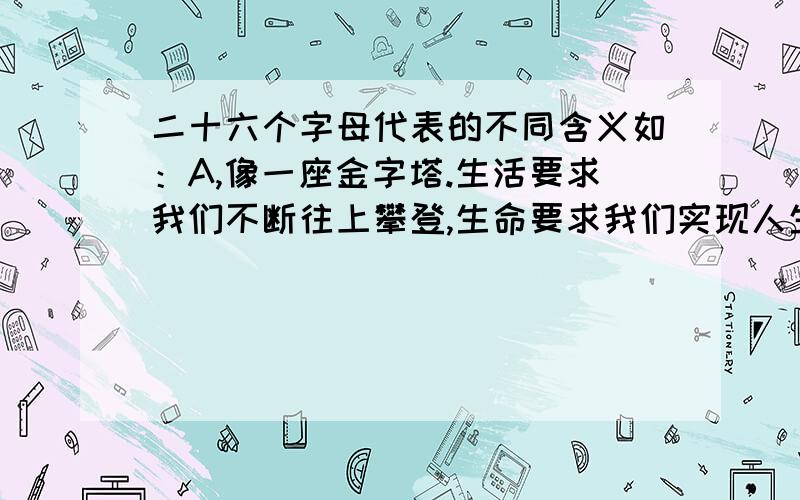 二十六个字母代表的不同含义如：A,像一座金字塔.生活要求我们不断往上攀登,生命要求我们实现人生的饱满,达到光芒的顶峰!.如果要组成SMILE （smile）微笑,一种乐观的精神那每个字母都代表