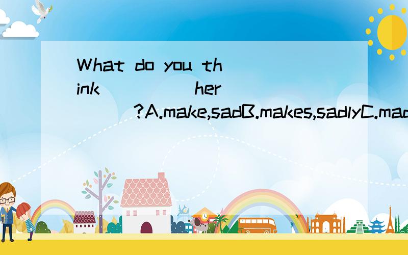 What do you think ____ her ____?A.make,sadB.makes,sadlyC.made,sadD.made,sadly我选D,为什么?