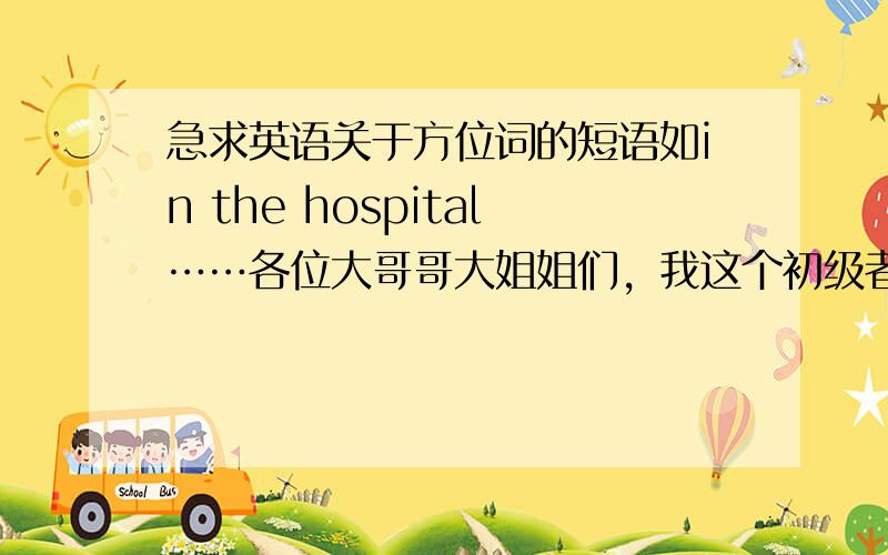 急求英语关于方位词的短语如in the hospital……各位大哥哥大姐姐们，我这个初级者暂时还没有很高的悬赏分，要比较多的短语和句型哦！小妹在这里谢谢大哥哥大姐姐们了！需要高中的短语