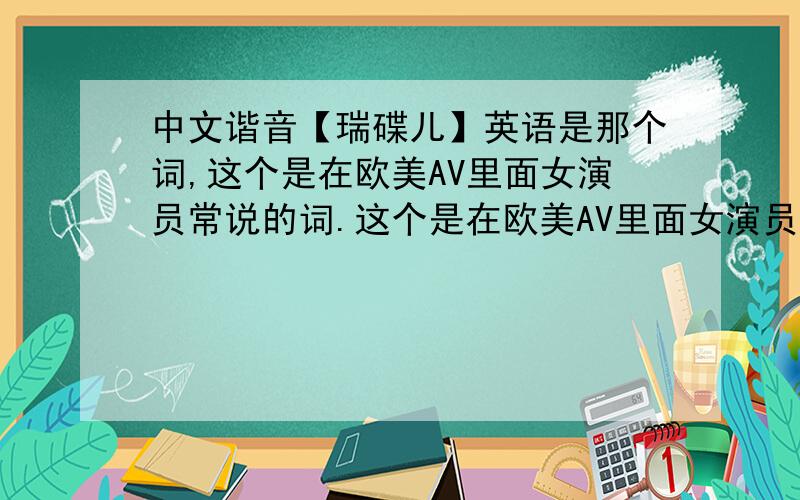 中文谐音【瑞碟儿】英语是那个词,这个是在欧美AV里面女演员常说的词.这个是在欧美AV里面女演员常说的词。经常会连着重复说几次【瑞碟儿瑞碟儿瑞碟儿】好像挺急的样子。