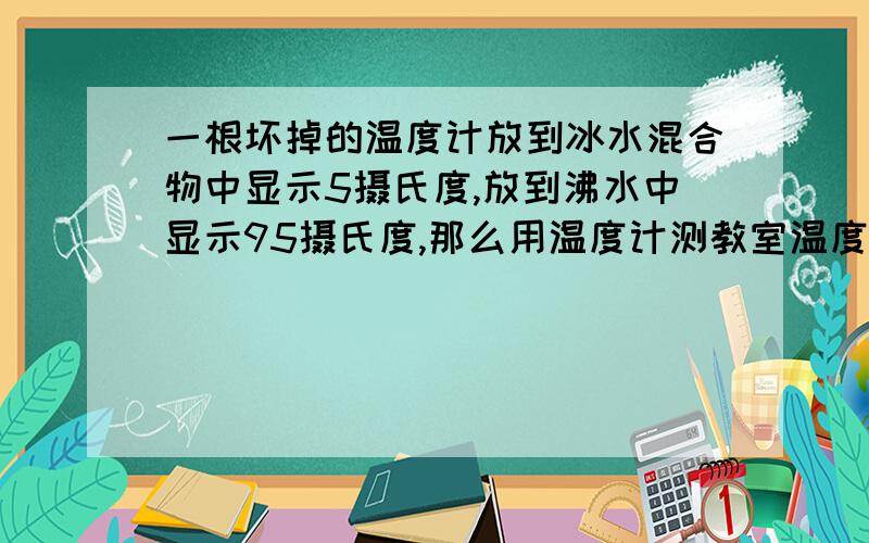 一根坏掉的温度计放到冰水混合物中显示5摄氏度,放到沸水中显示95摄氏度,那么用温度计测教室温度显示32摄那个要仔细说明过程和原因，谢谢，还有我想请教一道科学应用题。。。假设某孩