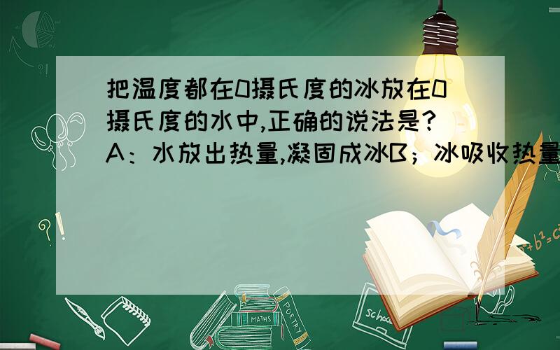 把温度都在0摄氏度的冰放在0摄氏度的水中,正确的说法是?A：水放出热量,凝固成冰B；冰吸收热量,熔化成水C：水和冰都吸收热量,温度升高D：水和冰都不吸收也不放热,温度不变