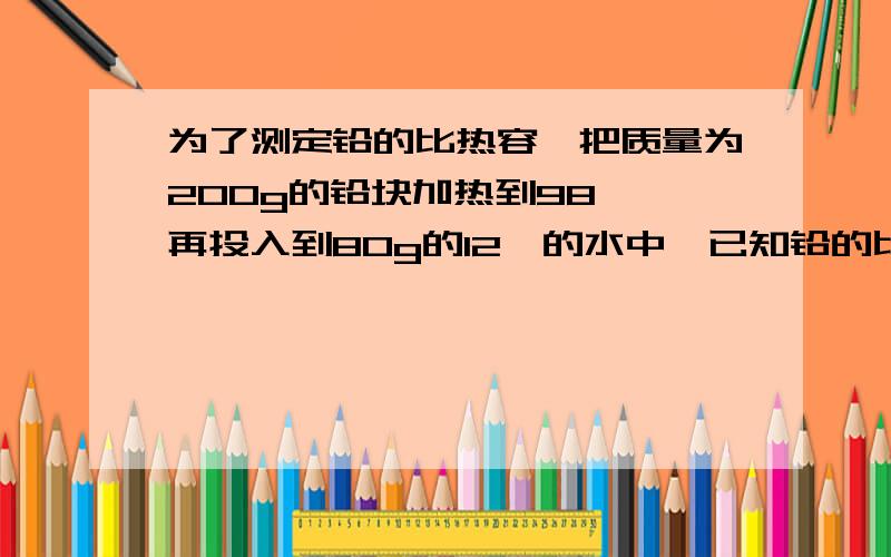 为了测定铅的比热容,把质量为200g的铅块加热到98℃,再投入到80g的12℃的水中,已知铅的比热容为126J/(kg·°C).若不计热损失,求混合后水的温度是多少?为了测定铅的比热容，是多余的！