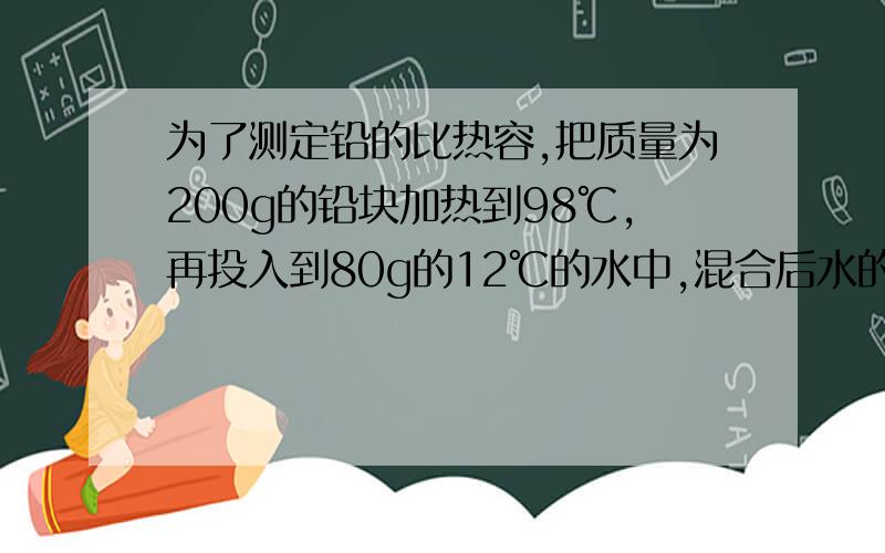 为了测定铅的比热容,把质量为200g的铅块加热到98℃,再投入到80g的12℃的水中,混合后水的温度为18℃.若不记热损失,求（1）水吸收的热量；（2）铅的比热容.  给详细过程.