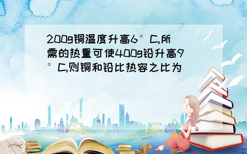 200g铜温度升高6°C,所需的热量可使400g铅升高9°C,则铜和铅比热容之比为